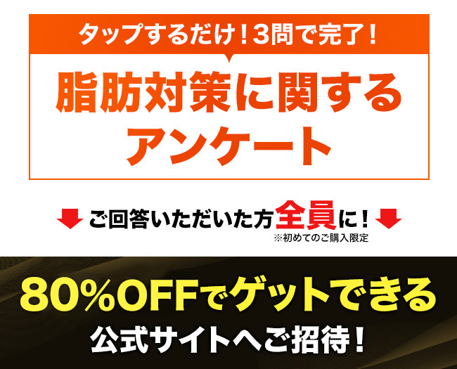 タップするだけ!3問で完了!脂肪対策に関するアンケート ご回答いただいた方全員に!80%OFFでゲットできる公式サイトへご招待!